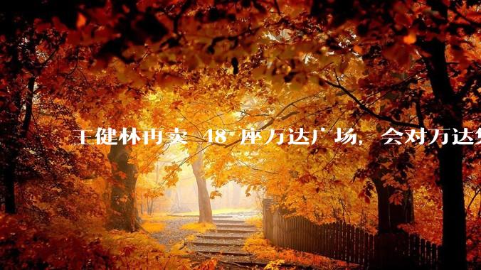 王健林再卖 48 座万达广场，会对万达集团带来哪些影响？目前万达面临怎样的困境？